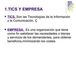 1.TICS Y EMPRESA
 TICS.Son las Tecnologías de la Información
 y la Comunicación. Ç

 EMPRESA.    Es una organización que tiene
 como fin satisfacer las necesidades o bienes
 y servicios de los demandantes, para obtener
 beneficios,minimizando los costes.
 