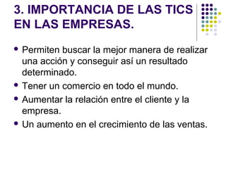 3. IMPORTANCIA DE LAS TICS
EN LAS EMPRESAS.
 Permiten buscar la mejor manera de realizar
  una acción y conseguir así un resultado
  determinado.
 Tener un comercio en todo el mundo.

 Aumentar la relación entre el cliente y la
  empresa.
 Un aumento en el crecimiento de las ventas.
 