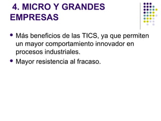4. MICRO Y GRANDES
EMPRESAS
 Más beneficios de las TICS, ya que permiten
  un mayor comportamiento innovador en
  procesos industriales.
 Mayor resistencia al fracaso.
 