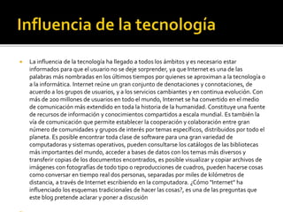  La influencia de la tecnología ha llegado a todos los ámbitos y es necesario estar
informados para que el usuario no se deje sorprender, ya que Internet es una de las
palabras más nombradas en los últimos tiempos por quienes se aproximan a la tecnología o
a la informática. Internet reúne un gran conjunto de denotaciones y connotaciones, de
acuerdo a los grupos de usuarios, y a los servicios cambiantes y en continua evolución. Con
más de 200 millones de usuarios en todo el mundo, Internet se ha convertido en el medio
de comunicación más extendido en toda la historia de la humanidad. Constituye una fuente
de recursos de información y conocimientos compartidos a escala mundial. Es también la
vía de comunicación que permite establecer la cooperación y colaboración entre gran
número de comunidades y grupos de interés por temas específicos, distribuidos por todo el
planeta. Es posible encontrar toda clase de software para una gran variedad de
computadoras y sistemas operativos, pueden consultarse los catálogos de las bibliotecas
más importantes del mundo, acceder a bases de datos con los temas más diversos y
transferir copias de los documentos encontrados, es posible visualizar y copiar archivos de
imágenes con fotografías de todo tipo o reproducciones de cuadros, pueden hacerse cosas
como conversar en tiempo real dos personas, separadas por miles de kilómetros de
distancia, a través de Internet escribiendo en la computadora. ¿Cómo "Internet" ha
influenciado los esquemas tradicionales de hacer las cosas?, es una de las preguntas que
este blog pretende aclarar y poner a discusión
 