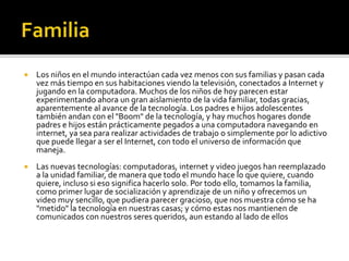  Los niños en el mundo interactúan cada vez menos con sus familias y pasan cada
vez más tiempo en sus habitaciones viendo la televisión, conectados a Internet y
jugando en la computadora. Muchos de los niños de hoy parecen estar
experimentando ahora un gran aislamiento de la vida familiar, todas gracias,
aparentemente al avance de la tecnología. Los padres e hijos adolescentes
también andan con el "Boom" de la tecnología, y hay muchos hogares donde
padres e hijos están prácticamente pegados a una computadora navegando en
internet, ya sea para realizar actividades de trabajo o simplemente por lo adictivo
que puede llegar a ser el Internet, con todo el universo de información que
maneja.
 Las nuevas tecnologías: computadoras, internet y video juegos han reemplazado
a la unidad familiar, de manera que todo el mundo hace lo que quiere, cuando
quiere, incluso si eso significa hacerlo solo. Por todo ello, tomamos la familia,
como primer lugar de socialización y aprendizaje de un niño y ofrecemos un
video muy sencillo, que pudiera parecer gracioso, que nos muestra cómo se ha
"metido" la tecnología en nuestras casas; y cómo estas nos mantienen de
comunicados con nuestros seres queridos, aun estando al lado de ellos
 