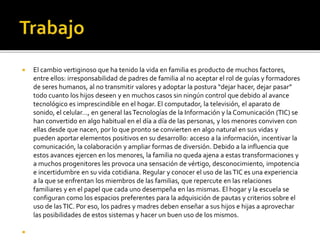  El cambio vertiginoso que ha tenido la vida en familia es producto de muchos factores,
entre ellos: irresponsabilidad de padres de familia al no aceptar el rol de guías y formadores
de seres humanos, al no transmitir valores y adoptar la postura “dejar hacer, dejar pasar”
todo cuanto los hijos deseen y en muchos casos sin ningún control que debido al avance
tecnológico es imprescindible en el hogar. El computador, la televisión, el aparato de
sonido, el celular…, en general lasTecnologías de la Información y la Comunicación (TIC) se
han convertido en algo habitual en el día a día de las personas, y los menores conviven con
ellas desde que nacen, por lo que pronto se convierten en algo natural en sus vidas y
pueden aportar elementos positivos en su desarrollo: acceso a la información, incentivar la
comunicación, la colaboración y ampliar formas de diversión. Debido a la influencia que
estos avances ejercen en los menores, la familia no queda ajena a estas transformaciones y
a muchos progenitores les provoca una sensación de vértigo, desconocimiento, impotencia
e incertidumbre en su vida cotidiana. Regular y conocer el uso de lasTIC es una experiencia
a la que se enfrentan los miembros de las familias, que repercute en las relaciones
familiares y en el papel que cada uno desempeña en las mismas. El hogar y la escuela se
configuran como los espacios preferentes para la adquisición de pautas y criterios sobre el
uso de lasTIC. Por eso, los padres y madres deben enseñar a sus hijos e hijas a aprovechar
las posibilidades de estos sistemas y hacer un buen uso de los mismos.

 