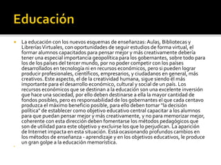  La educación con los nuevos esquemas de enseñanzas: Aulas, Bibliotecas y
LibreríasVirtuales, con oportunidades de seguir estudios de forma virtual, el
formar alumnos capacitados para pensar mejor y más creativamente debería
tener una especial importancia geopolítica para los gobernantes, sobre todo para
los de los países del tercer mundo, por no poder competir con los países
desarrollados en tecnología ni en recursos económicos, pero si pueden lograr
producir profesionales, científicos, empresarios, y ciudadanos en general, más
creativos. Este aspecto, el de la creatividad humana, sigue siendo él más
importante para el desarrollo económico, cultural y social de un país. Los
recursos económicos que se destinan a la educación son una excelente inversión
que hace una sociedad, por ello deben destinarse a ella la mayor cantidad de
fondos posibles, pero es responsabilidad de los gobernantes el que cada centavo
produzca el máximo beneficio posible, para ello deben tomar "la decisión
política" de establecer como objetivo educativo central capacitar a los alumnos
para que puedan pensar mejor y más creativamente, y no para memorizar mejor,
coherente con esta dirección deben fomentarse los métodos pedagógicos que
son de utilidad para este objetivo y excluirse los que lo perjudican. La aparición
de Internet impacta en esta situación. Está ocasionando profundos cambios en
los métodos de enseñanza - aprendizaje y en los objetivos educativos, le produce
un gran golpe a la educación memorística.

 