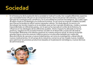  En el transcurso de la evolución de la sociedad en todo el mundo, han surgido diferentes aspectos
que inevitablemente influyen en el comportamiento y forma de pensar del individuo, como por
ejemplo las investigaciones científicas y en la actualidad los avances tecnológicos, los cuales rigen
de algún modo en la ideología y la conducta humanas. Es así como se originan modelos sociales
que marcan la tendencia sobre nuevos supuestos valores. Sin duda alguna, la ciencia y la
tecnología han tenido impacto en la sociedad, pues se han marcado tendencias, modas y sucesos
trascendentales en diferentes países, con lo que se ha marcado el rumbo de la historia y la
influencia en las ideologías de los diferentes pueblos. Dicho impacto ha afectado en forma
positiva y negativa en los acontecimientos sociales en el desarrollo y evolución de toda la
humanidad. Referente a los efectos positivos en nuestro entorno social, la ciencia ha tenido
grandes logros como los avances médicos para la cura de enfermedades por medio del
descubrimiento de vacunas y nuevos tratamientos, así como la investigación y desarrollo de
nuevos medicamentos. En el campo de la industria y comercio se han creado nuevos modelos
para optimizar los procesos productivos basados en la planeación estratégica y nuevas técnicas
de administración.
 