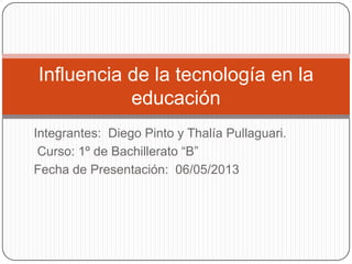 Integrantes: Diego Pinto y Thalía Pullaguari.
Curso: 1º de Bachillerato “B”
Fecha de Presentación: 06/05/2013
Influencia de la tecnología en la
educación
 