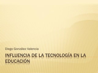 INFLUENCIA DE LA TECNOLOGÍA EN LA
EDUCACIÓN
Diego González Valencia
 