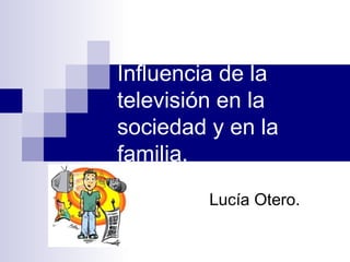 Influencia de la
televisión en la
sociedad y en la
familia.
Lucía Otero.
 