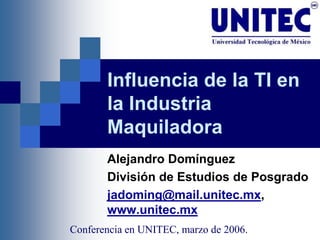 Influencia de la TI en
       la Industria
       Maquiladora
       Alejandro Domínguez
       División de Estudios de Posgrado
       jadoming@mail.unitec.mx,
       www.unitec.mx
Conferencia en UNITEC, marzo de 2006.
 