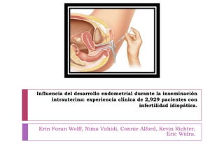 Influencia del desarrollo endometrial durante la inseminación
intrauterina: experiencia clínica de 2,929 pacientes con
infertilidad idiopática.
Erin Foran Wolff, Nima Vahidi, Connie Alford, Kevin Richter,
Eric Widra.
 
