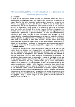 Influencia del educador y el sistema educativo en la génesis de las 
conductas perturbadoras 
El educador 
El aula es un escenario donde actúan los docentes, cada uno con su 
personalidad, sus experiencias y sus convicciones respecto a la labor que se 
espera de él o ella, y los discentes conformando a su vez un conglomerado 
diverso. Es un pequeño mundo en el que se establece una compleja red de 
interrelaciones de la que depende en gran medida que se de un adecuado 
proceso de enseñanza y aprendizaje. Si en esta trama relacional se producen 
focos de tensión se afectará de diversas maneras la labor pedagógica. La 
vivencia en un salón de clases puede convertirse en una experiencia muy 
satisfactoria y productiva, o por el contrario, en una muy desagradable y 
traumática, sino para todos los actores, al menos para algunos de ellos, 
incluyendo a los educadores. Las conductas de los alumnos están de hecho muy 
influidas, positiva o negativamente, por el tipo de relación que se establezca 
entre ellos y el docente, o entre ellos mismos. De esto deben estar muy 
conscientes los encargados de encauzar la educación escolar. Veremos ahora 
cuáles son las actitudes y acciones de los maestros y profesores que pueden 
provocar el surgimiento de conductas indeseables o agravar las ya existentes. 
La falta de empatía 
La empatía se define como la identificación mental y afectiva de un sujeto con el 
estado de ánimo de otro. Los niños perciben con facilidad cuando no se les 
quiere y reacciona ante esa falta de cariño con tristeza o con rebeldía. En la 
escuela primaria, el niño percibe a su maestra o maestro de una manera no 
siempre consciente, como un segundo padre o madre que lo protegerá y lo 
guiará todo el tiempo que pase en la escuela, y espera de el o ella lo mismo que 
de sus padres: Afecto y consideración. Un gran humanista del renacimiento, 
Erasmo de Rótterdam, dijo, muy acertadamente, que el primer deber de todo 
maestro es hacerse amar pos sus discípulos. El afecto constituye la base de una 
relación empática entre adulto y niño. Cuando un estudiante viene de un hogar 
en el que no recibe la atención afectiva suficiente, con mayor razón la esperará 
de sus maestros. En los años de la secundaria, los jóvenes esperan encontrar 
en el profesor una persona que “sepa atraerse la estima y el afecto divirtiéndose 
(moderadamente) con los alumnos… un auténtico camarada al cual debiéramos 
mucho respeto” (M. Marchand: La afectividad del educador. Biblioteca de Cultura 
Pedagógica, 1960). La buena acogida, el buen gesto, la actitud simpática en 
general, ayuda mucho al 25 
 