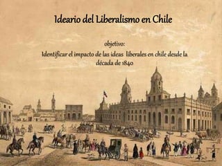 Ideario del Liberalismo en Chile
objetivo:
Identificar el impacto de las ideas liberales en chile desde la
década de 1840
 