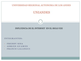 UNIVERSIDAD REGIONAL AUTONOMA DE LOS ANDES

UNIANDES

INFLUENCIA DE EL INTERNET EN EL SIGLO XXI

INTEGRANTES:
•
•
•

FREDDY SISA
ADRIÁN GUAMÁN
FRANCO LALANGUI

 
