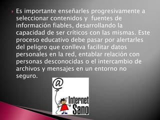  Es importante enseñarles progresivamente a
seleccionar contenidos y fuentes de
información fiables, desarrollando la
capacidad de ser críticos con las mismas. Este
proceso educativo debe pasar por alertarles
del peligro que conlleva facilitar datos
personales en la red, entablar relación con
personas desconocidas o el intercambio de
archivos y mensajes en un entorno no
seguro.
 