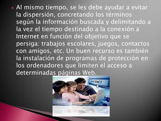  Al mismo tiempo, se les debe ayudar a evitar
la dispersión, concretando los términos
según la información buscada y delimitando a
la vez el tiempo destinado a la conexión a
Internet en función del objetivo que se
persiga: trabajos escolares, juegos, contactos
con amigos, etc. Un buen recurso es también
la instalación de programas de protección en
los ordenadores que limiten el acceso a
determinadas páginas Web.
 