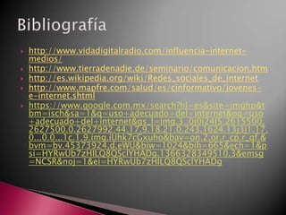 http://www.vidadigitalradio.com/influencia-internet-
medios/
 http://www.tierradenadie.de/seminario/comunicacion.htm
 http://es.wikipedia.org/wiki/Redes_sociales_de_internet
 http://www.mapfre.com/salud/es/cinformativo/jovenes-
e-internet.shtml
 https://www.google.com.mx/search?hl=es&site=imghp&t
bm=isch&sa=1&q=uso+adecuado+del+internet&oq=uso
+adecuado+del+internet&gs_l=img.3..0j0i24l5.2615500.
2627500.0.2627992.44.17.9.18.21.0.243.1624.13j3j1.17.
0...0.0...1c.1.9.img.iUhk7cGxuho&bav=on.2,or.r_cp.r_qf.&
bvm=bv.45373924,d.eWU&biw=1024&bih=665&ech=1&p
si=HYRwUb7zHILQ8QSclYHADg.1366328349510.3&emsg
=NCSR&noj=1&ei=HYRwUb7zHILQ8QSclYHADg
 