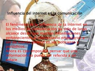  .
El fenómeno de la influencia de la Internet en
los medios de comunicación ha sido de largo
alcance desde que muchas informaciones
pertenecientes al ciberespacio empezaron a
ser de interés general en los noticieros y
periódicos.
Ahora es casi imposible pensar que una
información no pueda ser referida a un
enlace
Influencia del internet en la comunicación
 