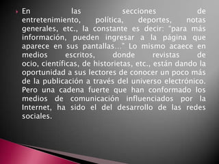  En las secciones de
entretenimiento, política, deportes, notas
generales, etc., la constante es decir: “para más
información, pueden ingresar a la página que
aparece en sus pantallas…” Lo mismo acaece en
medios escritos, donde revistas de
ocio, científicas, de historietas, etc., están dando la
oportunidad a sus lectores de conocer un poco más
de la publicación a través del universo electrónico.
Pero una cadena fuerte que han conformado los
medios de comunicación influenciados por la
Internet, ha sido el del desarrollo de las redes
sociales.
 