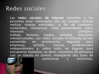 Las redes sociales de Internet permiten a las
personas estar conectadas con sus amigos, incluso
realizar nuevas amistades, a fin de compartir
contenidos, interactuar, crear comunidades sobre
intereses similares:
trabajo, lecturas, juegos, amistad, relaciones
interpersonales. Las redes sociales en Internet se han
convertido en promisorios negocios para
empresas, artistas, marcas, profesionales
independientes y, sobre todo, en lugares para
encuentros humanos, es decir, conjuntos de personas
con un interés en común, manejando dos tipos de
comunicaciones asíncronas y sincronías.
 