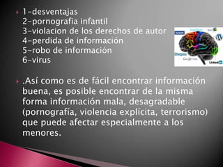  1-desventajas
2-pornografia infantil
3-violacion de los derechos de autor
4-perdida de información
5-robo de información
6-virus
 .Así como es de fácil encontrar información
buena, es posible encontrar de la misma
forma información mala, desagradable
(pornografía, violencia explícita, terrorismo)
que puede afectar especialmente a los
menores.
 