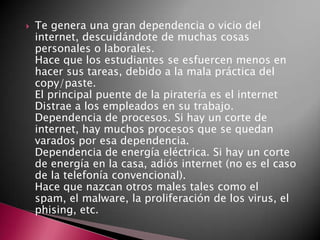  Te genera una gran dependencia o vicio del
internet, descuidándote de muchas cosas
personales o laborales.
Hace que los estudiantes se esfuercen menos en
hacer sus tareas, debido a la mala práctica del
copy/paste.
El principal puente de la piratería es el internet
Distrae a los empleados en su trabajo.
Dependencia de procesos. Si hay un corte de
internet, hay muchos procesos que se quedan
varados por esa dependencia.
Dependencia de energía eléctrica. Si hay un corte
de energía en la casa, adiós internet (no es el caso
de la telefonía convencional).
Hace que nazcan otros males tales como el
spam, el malware, la proliferación de los virus, el
phising, etc.
 