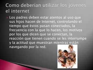  Los padres deben estar atentos al uso que
sus hijos hacen de Internet, controlando el
tiempo que éstos pasan conectados, la
frecuencia con la que lo hacen, los motivos
por los que dicen que se conectan, la
reacción que tienen cuando se les interrumpe
y la actitud que muestran mientras están
navegando por la red.
 