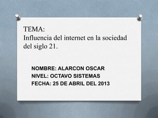 TEMA:
Influencia del internet en la sociedad
del siglo 21.
NOMBRE: ALARCON OSCAR
NIVEL: OCTAVO SISTEMAS
FECHA: 25 DE ABRIL DEL 2013
 