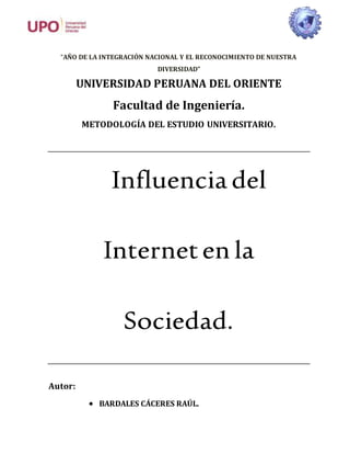 “AÑO DE LA INTEGRACIÓN NACIONAL Y EL RECONOCIMIENTO DE NUESTRA
DIVERSIDAD”
UNIVERSIDAD PERUANA DEL ORIENTE
Facultad de Ingeniería.
METODOLOGÍA DEL ESTUDIO UNIVERSITARIO.
Influencia del
Interneten la
Sociedad.
Autor:
 BARDALES CÁCERES RAÚL.
 