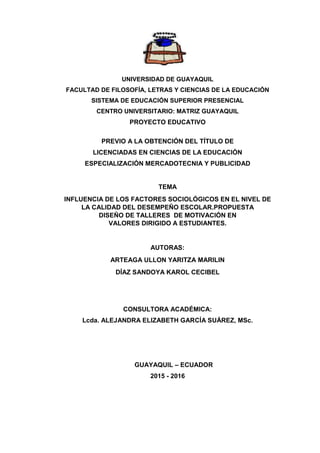 UNIVERSIDAD DE GUAYAQUIL
FACULTAD DE FILOSOFÍA, LETRAS Y CIENCIAS DE LA EDUCACIÓN
SISTEMA DE EDUCACIÓN SUPERIOR PRESENCIAL
CENTRO UNIVERSITARIO: MATRIZ GUAYAQUIL
PROYECTO EDUCATIVO
PREVIO A LA OBTENCIÓN DEL TÍTULO DE
LICENCIADAS EN CIENCIAS DE LA EDUCACIÓN
ESPECIALIZACIÓN MERCADOTECNIA Y PUBLICIDAD
TEMA
INFLUENCIA DE LOS FACTORES SOCIOLÓGICOS EN EL NIVEL DE
LA CALIDAD DEL DESEMPEÑO ESCOLAR.PROPUESTA
DISEÑO DE TALLERES DE MOTIVACIÓN EN
VALORES DIRIGIDO A ESTUDIANTES.
AUTORAS:
ARTEAGA ULLON YARITZA MARILIN
DÍAZ SANDOYA KAROL CECIBEL
CONSULTORA ACADÉMICA:
Lcda. ALEJANDRA ELIZABETH GARCÍA SUÁREZ, MSc.
GUAYAQUIL – ECUADOR
2015 - 2016
 