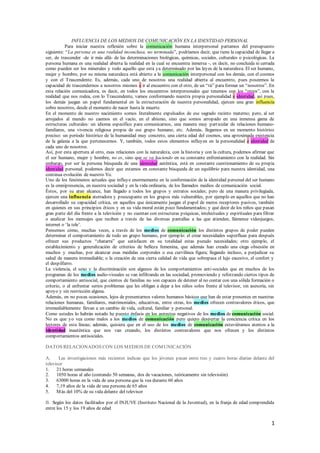 1
INFLUENCIA DE LOS MEDIOS DE COMUNICACIÓN EN LA IDENTIDAD PERSONAL
Para iniciar nuestra reflexión sobre la comunicación humana interpersonal partamos del presupuesto
siguiente: “La persona es una realidad inconclusa, no terminada”, podríamos decir, que tiene la capacidad de llegar a
ser, de trascender -de ir más allá- de las determinaciones biológicas, químicas, sociales, culturales o psicológicas. La
persona humana es una realidad abierta la realidad en la cual se encuentra inmersa -, es decir, no concluida ni cerrada
como pueden ser los minerales y todo aquello que está ya determinado por las leyes de la naturaleza. El ser humano,
mujer y hombre, por su misma naturaleza está abierto a la comunicación interpersonal con los demás, con el cosmos
y con el Trascendente. Es, además, cada uno de nosotros una realidad abierta al encuentro, pues poseemos la
capacidad de trascendernos a nosotros mismos e ir al encuentro con el otro, de un “tú” para formar un “nosotros”. En
esta relación comunicadora, es decir, en todos los encuentros interpersonales que tenemos con los “otros”, con la
realidad que nos rodea, con lo Trascendente, vamos conformando nuestra propia personalidad e identidad, así pues,
los demás juegan un papel fundamental en la estructuración de nuestra personalidad, ejercen una gran influencia
sobre nosotros, desde el momento de nacer hasta la muerte.
En el momento de nuestro nacimiento somos literalmente expulsados de ese sagrado recinto materno; pero, al ser
arrojados al mundo no caemos en el vacío, en el abismo, sino que somos arropado en una inmensa gama de
estructuras culturales: un idioma específico para comunicarnos, una manera muy particular de relaciones humano-
familiares, una vivencia religiosa propia de ese grupo humano, etc. Además, llegamos en un momento histórico
preciso: un período histórico de la humanidad muy concreto, una cierta edad del cosmos, una aproximada existencia
de la galaxia a la que pertenecemos. Y, también, todos estos elementos influyen en la personalidad e identidad de
cada uno de nosotros.
Así, por esta apertura al otro, esas relaciones con la naturaleza, con la historia y con la cultura, podemos afirmar que
el ser humano, mujer y hombre, no es, sino que se va haciendo en su constante enfrentamiento con la realidad. Sin
embargo, por ser la persona búsqueda de una identidad auténtica, está en constante cuestionamiento de su propia
identidad personal; podemos decir que estamos en constante búsqueda de un equilibrio para nuestra identidad, una
continua evolución de nuestro Yo.
Uno de los fenómenos actuales que influye enormemente en la conformación de la identidad personal del ser humano
es la omnipresencia, en nuestra sociedad y en la vida ordinaria, de los llamados medios de comunicación social.
Éstos, por su gran alcance, han llegado a todos los grupos y estratos sociales; pero de una manera privilegiada,
ejercen una influencia aterradora y preocupante en los grupos más vulnerables, por ejemplo en aquellos que no han
desarrollado su capacidad crítica, en aquellos que únicamente juegan el papel de meros receptores pasivos, también
en quienes en sus principios éticos y en su vida moral están poco fundamentados; y qué decir de los niños que pasan
gran parte del día frente a la televisión y no cuentan con estructuras psíquicas, intelectuales y espirituales para filtrar
o analizar los mensajes que reciben a través de las diversas pantallas a las que atienden, llámense videojuegos,
internet o ‘la tele’.
Pensemos cómo, muchas veces, a través de los medios de comunicación los distintos grupos de poder pueden
determinar el comportamiento de todo un grupo humano, por ejemplo: el crear necesidades superfluas para después
ofrecer sus productos “chatarra” que satisfacen en su totalidad estas pseudo necesidades; otro ejemplo, el
establecimiento y generalización de criterios de belleza femenina, que además han creado una ciega obsesión en
muchos y muchas, por alcanzar esas medidas corporales o esa curvilínea figura; llegando incluso, a perjudicar su
salud de manera irremediable; o la creación de una cierta calidad de vida que sobrepasa el lujo excesivo, el confort y
el despilfarro.
La violencia, el sexo y la discriminación son algunos de los comportamientos anti-sociales que en muchos de los
programas de los medios audio-visuales se van infiltrando en las sociedad, promoviendo y reforzando ciertos tipos de
comportamiento antisocial, que cientos de familias no son capaces de detener al no contar con una sólida formación o
criterio, o al enfrentar serios problemas que les obligan a dejar a los niños solos frente al televisor, sin asesoría, sin
apoyo y sin restricción alguna.
Además, en no pocas ocasiones, lejos de presentarnos valores humanos básicos que han de estar presentes en nuestras
relaciones humanas, familiares, matrimoniales, educativas, entre otras, los medios ofrecen contravalores éticos, que
irremediablemente llevan a un cambio de vida, cultural, familiar y personal.
Como ustedes lo habrán notado he puesto énfasis en los aspectos negativos de los medios de comunicación social.
No es que yo vea como malos a los medios de comunicación pero quiero despertar la conciencia crítica en los
lectores de esta líneas; además, quisiera que en el uso de los medios de comunicación estuviéramos atentos a la
identidad inauténtica que nos van creando, los distintos contravalores que nos ofrecen y los distintos
comportamientos antisociales.
DATOS RELACIONADOS CON LOS MEDIOS DE COMUNICACIÓN
A. Las investigaciones más recientes indican que los jóvenes pasan entre tres y cuatro horas diarias delante del
televisor
1. 21 horas semanales
2. 1050 horas al año (contando 50 semanas, dos de vacaciones, teóricamente sin televisión)
3. 63000 horas en la vida de una persona que la vea durante 60 años
4. 7,19 años de la vida de una persona de 65 años
5. Más del 10% de su vida delante del televisor
B. Según los datos facilitados por el INJUVE (Instituto Nacional de la Juventud), en la franja de edad comprendida
entre los 15 y los 19 años de edad
 