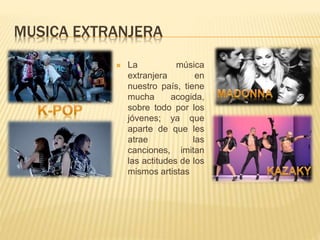 MUSICA EXTRANJERA
 La música
extranjera en
nuestro país, tiene
mucha acogida,
sobre todo por los
jóvenes; ya que
aparte de que les
atrae las
canciones, imitan
las actitudes de los
mismos artistas
 