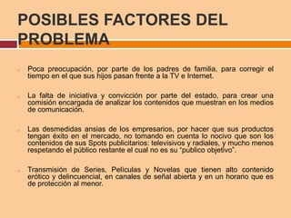 POSIBLES FACTORES DEL
PROBLEMA
o Poca preocupación, por parte de los padres de familia, para corregir el
tiempo en el que sus hijos pasan frente a la TV e Internet.
o La falta de iniciativa y convicción por parte del estado, para crear una
comisión encargada de analizar los contenidos que muestran en los medios
de comunicación.
o Las desmedidas ansias de los empresarios, por hacer que sus productos
tengan éxito en el mercado, no tomando en cuenta lo nocivo que son los
contenidos de sus Spots publicitarios: televisivos y radiales, y mucho menos
respetando el público restante el cual no es su “publico objetivo”.
o Transmisión de Series, Películas y Novelas que tienen alto contenido
erótico y delincuencial, en canales de señal abierta y en un horario que es
de protección al menor.
 
