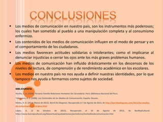  Los medios de comunicación en nuestro país, son los instrumentos más poderosos;
los cuales han sometido al pueblo a una manipulación completa y al consumismo
enfermizo.
 Los contenidos de los medios de comunicación influyen en el modo de pensar y en
el comportamiento de los ciudadanos.
 Los medios favorecen actitudes solidarias o intolerantes; como el implicarse al
denunciar injusticias o cerrar los ojos ante los más graves problemas humanos.
 Los medios de comunicación han influido drásticamente en los descensos de los
niveles de lectura, de comprensión y de rendimiento académico en los escolares.
 Los medios en nuestro país no nos ayuda a definir nuestras identidades, por lo que
tampoco nos ayuda a formarnos como sujetos de sociedad.
BIBLIOGRAFIA
Revilla, C. A. (2008). Persona Familia Relaciones Humanas 5to Secundaria. Perú: Biblioteca Nacional del Perú.
Tabernero, A. S. (2008). Los Contenidos de los Medios de Comunicación. España: Deusto.
Motta, D. D. (29 de Marzo de 2012). Barril De Diogenes. Recuperado el 7 de Agosto de 2013, de http://barrildediogenes.com/2012/los-medios-
de-comunicacion-en-el-peru.html
López, A. (2 de Octubre de 2012). Recuperado el 10 de Agosto de 2013, de BanRepCultural:
http://www.banrepcultural.org/blaavirtual/ayudadetareas/periodismo/losmediosdecomunicacion.htm
 