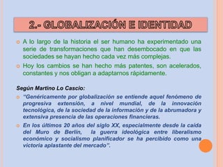  A lo largo de la historia el ser humano ha experimentado una
serie de transformaciones que han desembocado en que las
sociedades se hayan hecho cada vez más complejas.
 Hoy los cambios se han hecho más patentes, son acelerados,
constantes y nos obligan a adaptarnos rápidamente.
Según Martino Lo Cascio:
 “Genéricamente por globalización se entiende aquel fenómeno de
progresiva extensión, a nivel mundial, de la innovación
tecnológica, de la sociedad de la información y de la abrumadora y
extensiva presencia de las operaciones financieras.
 En los últimos 20 años del siglo XX, especialmente desde la caída
del Muro de Berlín, la guerra ideológica entre liberalismo
económico y socialismo planificador se ha percibido como una
victoria aplastante del mercado”.
 