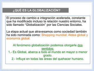 El proceso de cambio e integración acelerada, constante
que ha modificado incluso la relación nuestro entorno, ha
sido llamado “Globalización” por las Ciencias Sociales.
La etapa actual que atravesamos como sociedad también
ha sido nominada como: Shopping mundial; Aldea global y
economía global.
Al fenómeno globalización podemos otorgarle dos
sentidos:
1.- Es Global, abarca a todo el mundo en mayor o menor
grado.
2.- Influye en todas las áreas del quehacer humano.
¿QUÉ ES LA GLOBALIZACIÓN?
 