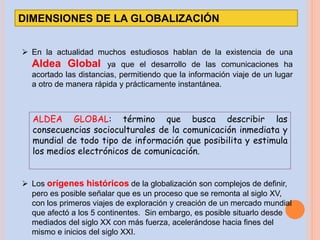 DIMENSIONES DE LA GLOBALIZACIÓN
 En la actualidad muchos estudiosos hablan de la existencia de una
Aldea Global ya que el desarrollo de las comunicaciones ha
acortado las distancias, permitiendo que la información viaje de un lugar
a otro de manera rápida y prácticamente instantánea.
ALDEA GLOBAL: término que busca describir las
consecuencias socioculturales de la comunicación inmediata y
mundial de todo tipo de información que posibilita y estimula
los medios electrónicos de comunicación.
 Los orígenes históricos de la globalización son complejos de definir,
pero es posible señalar que es un proceso que se remonta al siglo XV,
con los primeros viajes de exploración y creación de un mercado mundial
que afectó a los 5 continentes. Sin embargo, es posible situarlo desde
mediados del siglo XX con más fuerza, acelerándose hacia fines del
mismo e inicios del siglo XXI.
 