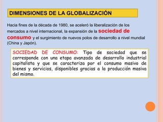 DIMENSIONES DE LA GLOBALIZACIÓN
Hacia fines de la década de 1980, se aceleró la liberalización de los
mercados a nivel internacional, la expansión de la sociedad de
consumo y el surgimiento de nuevos polos de desarrollo a nivel mundial
(China y Japón).
SOCIEDAD DE CONSUMO: Tipo de sociedad que se
corresponde con una etapa avanzada de desarrollo industrial
capitalista y que se caracteriza por el consumo masivo de
bienes y servicios, disponibles gracias a la producción masiva
del mismo.
 