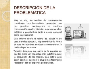 DESCRIPCIÓN DE LA
PROBLEMATICA
Hoy en día, los medios de comunicación
constituyen una herramienta persuasiva que
nos permiten mantenernos en continua
comunicación con los distintos sucesos sociales,
políticos y económicos tanto a escala nacional
como internacional.
Esta influye sobre la forma de actuar o de
pensar de las personas, logra modificar la forma
en que los hombres conocen y comprenden la
realidad que los rodea.
También tenemos que partir de la premisa de
que los niños son el público más indefenso ante
la persuasión de los medios. Con esto quiero
decir, además, que son el grupo más fácilmente
"atacable" por los expertos publicitarios.
 