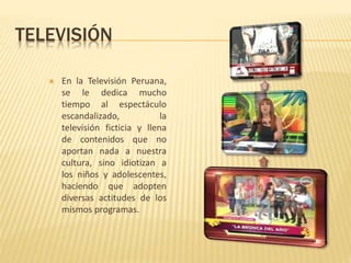 TELEVISIÓN
 En la Televisión Peruana,
se le dedica mucho
tiempo al espectáculo
escandalizado, la
televisión ficticia y llena
de contenidos que no
aportan nada a nuestra
cultura, sino idiotizan a
los niños y adolescentes,
haciendo que adopten
diversas actitudes de los
mismos programas.
 