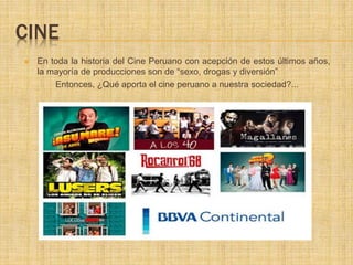 CINE
 En toda la historia del Cine Peruano con acepción de estos últimos años,
la mayoría de producciones son de “sexo, drogas y diversión”
Entonces, ¿Qué aporta el cine peruano a nuestra sociedad?...
 
