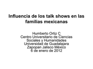  
Influencia de los talk shows en las 
        familias mexicanas

            Humberto Ortiz C
     Centro Universitario de Ciencias
        Sociales y Humanidades
      Universidad de Guadalajara
        Zapopan Jalisco México
           6 de enero de 2012
 