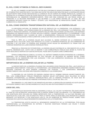 EL SOL COMO VITAMINA D PARA EL SER HUMANO

       El sol es también un importante factor que contribuye significativamente a la producción
de vitamina D en nuestra dieta y se cree que estar tan sólo diez minutos bajo la exposición solar
es suficiente para evitar deficiencias La carencia no es común en países tropicales, aunque la
síntesis de la vitamina D quizá se puede reducir en la piel con mucho pigmento. El raquitismo y la
osteomalacia se observan esporádicamente, pero son más comunes en las áreas donde la
tradición o la religión mantienen a las mujeres y a los niños dentro de la casa. Se han
informado muchos casos en Yemen y Etiopía. Los trastornos se manifiestan sobre todo por
cambios en el esqueleto.

EL SOL COMO ENERGÍA TRANSFORMACIÓN NATURAL DE LA ENERGÍA SOLAR

      La recogida natural de energía solar se produce en la atmósfera, los océanos y las
plantas de la Tierra. Las interacciones de la energía del Sol, los océanos y la atmósfera, por
ejemplo, producen vientos, utilizados durante siglos para hacer girar los molinos. Los sistemas
modernos de energía eólica utilizan hélices fuertes, ligeras, resistentes a la intemperie y con
diseño aerodinámico que, cuando se unen a generadores, producen electricidad para usos
locales y especializados o para alimentar la red eléctrica de una región o comunidad.

      Casi el 30% de la energía solar que alcanza el borde exterior de la atmósfera se
consume en el ciclo del agua, que produce la lluvia y la energía potencial de las corrientes de
montaña y de los ríos. La energía que generan estas aguas en movimiento al pasar por las
turbinas modernas se llama energía hidroeléctrica.

       Gracias al proceso de fotosíntesis, la energía solar contribuye al crecimiento de la vida
vegetal (biomasa) que, junto con la madera y los combustibles fósiles que desde el punto de
vista geológico derivan de plantas antiguas, puede ser utilizada como combustible.

      Otros combustibles como el alcohol y el metano también pueden extraerse de la biomasa.
Asimismo, los océanos representan un tipo natural de recogida de energía solar. Como
resultado de su absorción por los océanos y por las corrientes oceánicas, se producen
gradientes de temperatura.

IMPORTANCIA DE LA ENERGÍA SOLAR EN LA TIERRA

       La mayor parte de la energía utilizada por los seres vivos procede del Sol, las plantas la
absorben directamente y realizan la fotosíntesis, los herbívoros absorben indirectamente una
pequeña cantidad de esta energía comiendo las plantas, y los carnívoros absorben
indirectamente una cantidad más pequeña comiendo a los herbívoros.

      La mayoría de las fuentes de energía usadas por el hombre derivan indirectamente del
Sol. Los combustibles fósiles preservan energía solar capturada hace millones de años
mediante fotosíntesis, la energía hidroeléctrica usa la energía potencial de agua que se
condesó en altura después de haberse evaporado por el calor del Sol, etc.

      Sin embargo, el uso directo de energía solar para la obtención de energía no está aún muy
extendido debido a que los mecanismos actuales no son suficientemente eficaces.

USOS DEL SOL

      Los vegetales necesitan para su desarrollo agua, luz, calor y nutrientes. Dejando aparte
el tema de los nutrientes, aportados por la propia tierra o por los abonos, y el crecimiento de
los vegetales está influido de forma importante por la temperatura. La Luz que reciben los
vegetales es la del Sol, que es gratuita. Por lo tanto, resulta descabellado pensar en iluminar
mediante luz artificial a los vegetales con el fin de aumentar su productividad, sobre todo
teniendo en cuenta el bajo rendimiento energético de la fotosíntesis.

      La temperatura afecta mucho al rendimiento energético de la fotosíntesis. Con bajas
temperaturas, la fotosíntesis se detiene y muchos vegetales pierden las hojas y cesan
totalmente en su actividad.
 