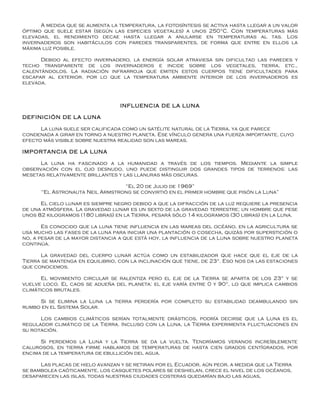 A medida que se aumenta la temperatura, la fotosíntesis se activa hasta llegar a un valor
óptimo que suele estar (según las especies vegetales) a unos 250°C. Con temperaturas más
elevadas, el rendimiento decae hasta llegar a anularse en temperaturas al tas. Los
invernaderos son habitáculos con paredes transparentes, de forma que entre en ellos la
máxima luz posible.

      Debido al efecto invernadero, la energía solar atraviesa sin dificultad las paredes y
techo transparente de los invernaderos e incide sobre los vegetales, tierra, etc.,
calentándolos. La radiación infrarroja que emiten estos cuerpos tiene dificultades para
escapar al exterior, por lo que la temperatura ambiente interior de los invernaderos es
elevada.



                                  INFLUENCIA DE LA LUNA

DEFINICIÓN DE LA LUNA

      La luna suele ser calificada como un satélite natural de la Tierra, ya que parece
condenada a girar en torno a nuestro planeta. Ese vínculo genera una fuerza importante, cuyo
efecto más visible sobre nuestra realidad son las mareas.

IMPORTANCIA DE LA LUNA

      La luna ha fascinado a la humanidad a través de los tiempos. Mediante la simple
observación con el ojo desnudo, uno puede distinguir dos grandes tipos de terrenos: las
mesetas relativamente brillantes y las llanuras más oscuras.

                                 “El 20 de Julio de 1969”
      “El Astronauta Neil Armstrong se convirtió en el primer hombre que pisón la Luna”

      El cielo lunar es siempre negro debido a que la difracción de la luz requiere la presencia
de una atmósfera. La gravedad lunar es un sexto de la gravedad terrestre; un hombre que pese
unos 82 kilogramos (180 libras) en la Tierra, pesará sólo 14 kilogramos (30 libras) en la Luna.

       Es conocido que la luna tiene influencia en las mareas del océano, en la agricultura se
usa mucho las fases de la luna para iniciar una plantación o cosecha, quizás por superstición o
no, a pesar de la mayor distancia a que está hoy, la influencia de la Luna sobre nuestro planeta
continúa.

       La gravedad del cuerpo lunar actúa como un estabilizador que hace que el eje de la
Tierra se mantenga en equilibrio, con la inclinación que tiene, de 23°. Eso nos da las estaciones
que conocemos.

      El movimiento circular se ralentiza pero el eje de la Tierra se aparta de los 23° y se
vuelve loco. El caos se adueña del planeta: el eje varía entre 0 y 90°, lo que implica cambios
climáticos brutales.

     Si se elimina la Luna la tierra perdería por completo su estabilidad deambulando sin
rumbo en el Sistema Solar.

      Los cambios climáticos serían totalmente drásticos, podría decirse que la Luna es el
regulador climático de la Tierra. Incluso con la Luna, la Tierra experimenta fluctuaciones en
su rotación.

      Si perdemos la Luna y la Tierra se da la vuelta. Tendríamos veranos increíblemente
calurosos, en tierra firme hablamos de temperaturas de hasta cien grados centígrados, por
encima de la temperatura de ebullición del agua.

      Las placas de hielo avanzan y se retiran por el Ecuador, aún peor, a medida que la Tierra
se bambolea caóticamente, los casquetes polares se deshielan, crece el nivel de los océanos,
desaparecen las islas, todas nuestras ciudades costeras quedarían bajo las aguas.
 