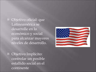 Objetivo oficial: que Latinoamérica se desarrolle en lo económico y social  para alcanzar mayores niveles de desarrollo. Objetivo Implícito: controlar un posible estallido social en el continente  