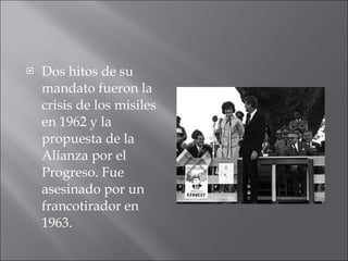 Dos hitos de su mandato fueron la crisis de los misiles en 1962 y la propuesta de la Alianza por el Progreso. Fue asesinado por un francotirador en 1963. 