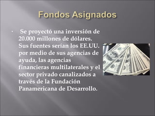 Se proyectó una inversión de 20.000 millones de dólares. Sus fuentes serían los EE.UU. por medio de sus agencias de ayuda, las agencias financieras multilaterales y el sector privado canalizados a través de la Fundación Panamericana de Desarrollo. 