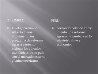 COLOMBIA PERÚ En el gobierno de Alberto Lleras implemento un programa de reforma agraria e intento mejorar los vínculos económicos de su país con el mercado externo y latinoamericano. Fernando Belaúde Terry intento una reforma agraria , y cambios en lo administrativo y economico 