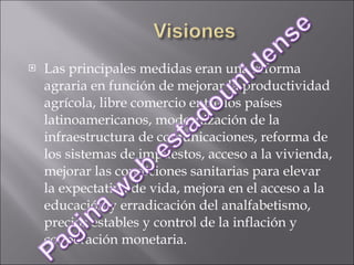Las principales medidas eran una reforma agraria en función de mejorar la productividad agrícola, libre comercio entre los países latinoamericanos, modernización de la infraestructura de comunicaciones, reforma de los sistemas de impuestos, acceso a la vivienda, mejorar las condiciones sanitarias para elevar la expectativa de vida, mejora en el acceso a la educación y erradicación del analfabetismo, precios estables y control de la inflación y cooperación monetaria. 