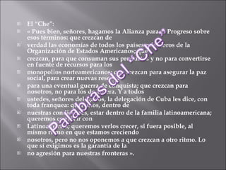El “Che”:  « Pues bien, señores, hagamos la Alianza para el Progreso sobre esos términos: que crezcan de verdad las economías de todos los países miembros de la Organización de Estados Americanos; que crezcan, para que consuman sus productos y no para convertirse en fuente de recursos para los monopolios norteamericanos; que crezcan para asegurar la paz social, para crear nuevas reservas para una eventual guerra de conquista; que crezcan para nosotros, no para los de afuera. Y a todos ustedes, señores delegados, la delegación de Cuba les dice, con toda franquea: queremos, dentro de nuestras condiciones, estar dentro de la familia latinoamericana; queremos convivir con Latinoamérica; queremos verlos crecer, si fuera posible, al mismo ritmo en que estamos creciendo nosotros, pero no nos oponemos a que crezcan a otro ritmo. Lo que sí exigimos es la garantía de la no agresión para nuestras fronteras ». 