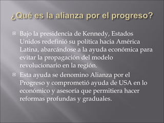 Bajo la presidencia de Kennedy, Estados Unidos redefinió su política hacia América Latina, abarcándose a la ayuda económica para evitar la propagación del modelo revolucionario en la región. Esta ayuda se denomino Alianza por el Progreso y comprometió ayuda de USA en lo económico y asesoría que permitiera hacer reformas profundas y graduales. 