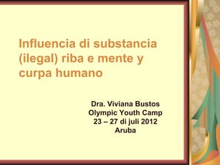 Influencia di substancia
(ilegal) riba e mente y
curpa humano

            Dra. Viviana Bustos
            Olympic Youth Camp
             23 – 27 di juli 2012
                   Aruba
 